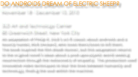 DO ANDROIDS DREAM OF ELECTRIC SHEEP? November 18 - December 10, 2010 3LD Art and Technology Center 80 Greenwich Street, New York City An adaptation of Philip K. Dick's sci-fi classic about androids and a bounty hunter, Rick Deckard, who loves them/loves to kill them.  The book inspired the film Blade Runner, but this adaptation returns  to the original novel's ideas about a post-apocalyptic world seeking resurrection through the rediscovery of empathy. The production used innovative video techniques to blur the lines between humanity and technology, finding the soul within the machine.