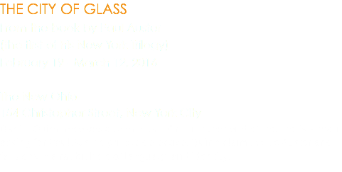 THE CITY OF GLASS From the book by Paul Auster (the first of his New York Trilogy) February 19 - March 12, 2016 The New Ohio 154 Christopher Street, New York City Daniel Quinn receives a phone call. On the other end of the line is a man asking for Paul Auster, private detective. Quinn claims to be Auster and falls down a rabbit hole of language and identity.
