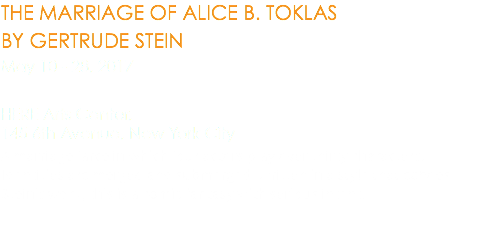 THE MARRIAGE OF ALICE B. TOKLAS BY GERTRUDE STEIN May 10 - 28, 2017 HERE Arts Center,  145 6th Avenue, New York City A marriage farce in which four actors play over thirty characters. Identities are merged and submerged. Written in a style that echoes Stein’s work, this is a comic fantasy with serious intent. 
