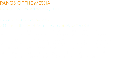 PANGS OF THE MESSIAH October 27 - November 20, 2011 Theater at the 14th Street Y 344 East 14th Street (at 1st Avenue), New York City The year is 2014, and Israel is on the verge of signing a peace accord; in the West Bank settlements that Israel may soon abandon, no one is celebrating. Lerner’s tense drama focuses on the Head of the Council of Settlements and his family as they struggle to retain the life they have built in anticipation of the coming of the Messiah. The play provides a rare window into the lives and psyches of the settlers from an insider’s perspective. It is a family drama with broad political implications.